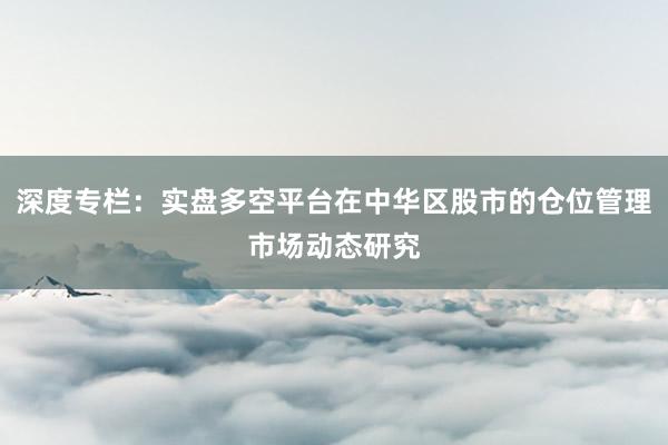 深度专栏：实盘多空平台在中华区股市的仓位管理市场动态研究