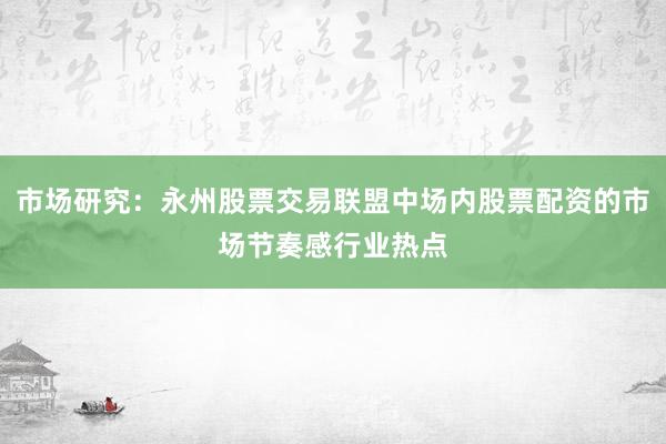 市场研究：永州股票交易联盟中场内股票配资的市场节奏感行业热点