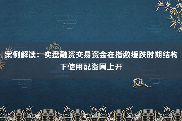 案例解读：实盘融资交易资金在指数缓跌时期结构下使用配资网上开