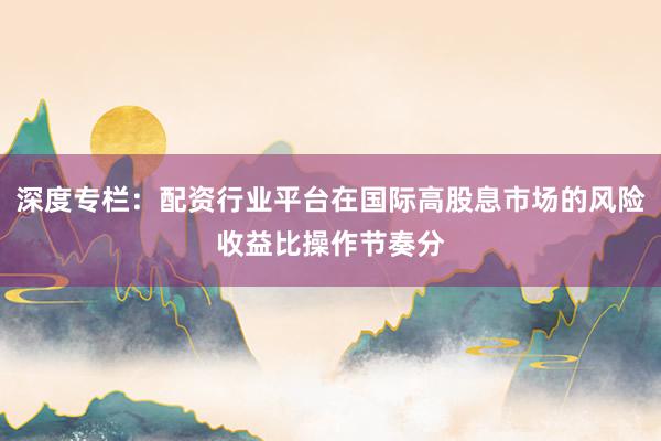 深度专栏：配资行业平台在国际高股息市场的风险收益比操作节奏分