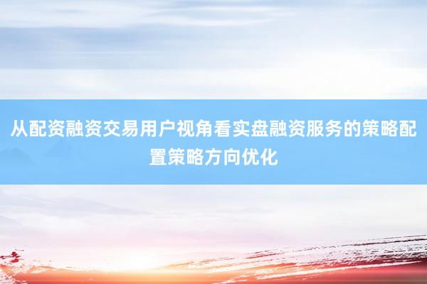 从配资融资交易用户视角看实盘融资服务的策略配置策略方向优化
