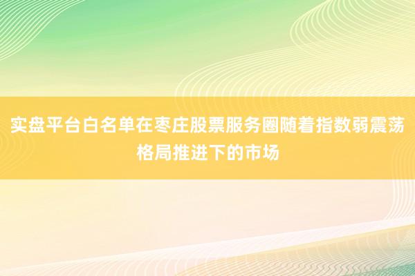实盘平台白名单在枣庄股票服务圈随着指数弱震荡格局推进下的市场