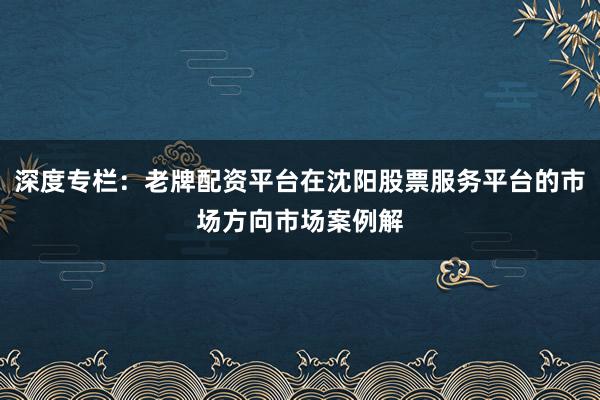 深度专栏：老牌配资平台在沈阳股票服务平台的市场方向市场案例解