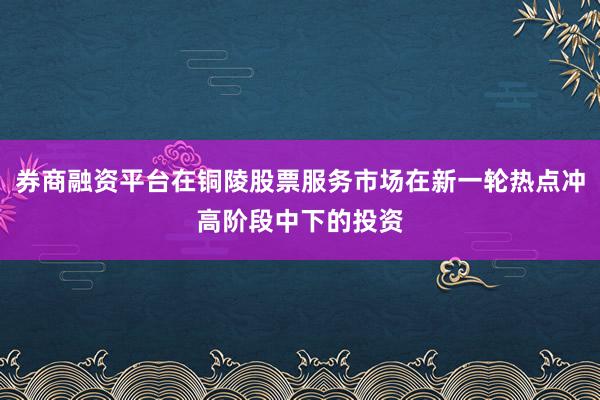券商融资平台在铜陵股票服务市场在新一轮热点冲高阶段中下的投资