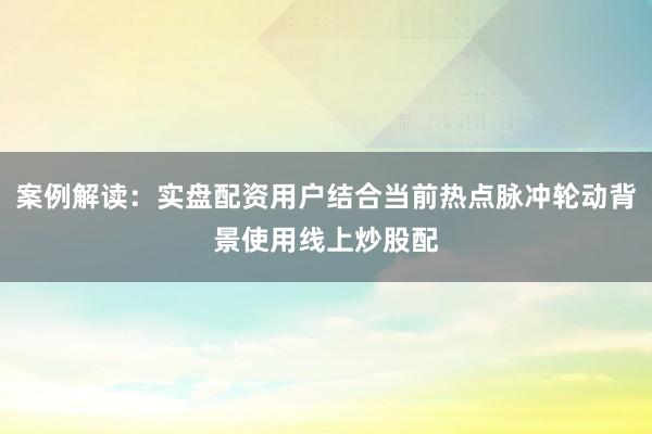 案例解读：实盘配资用户结合当前热点脉冲轮动背景使用线上炒股配