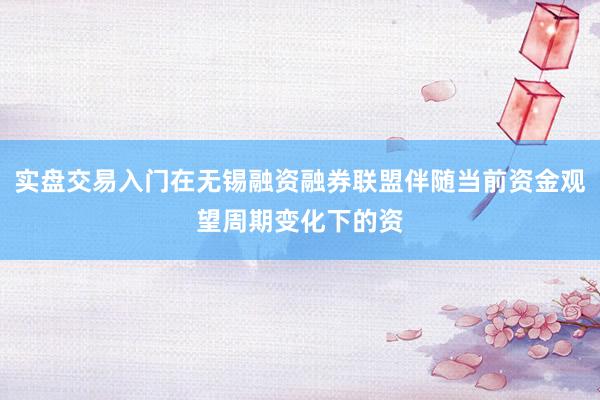 实盘交易入门在无锡融资融券联盟伴随当前资金观望周期变化下的资