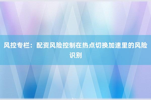 风控专栏:配资风险控制在热点切换加速里的风险识别