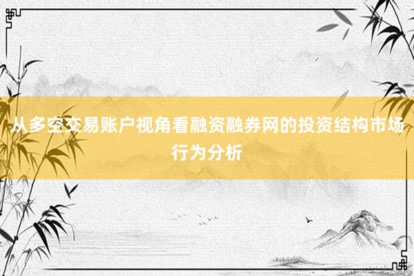 从多空交易账户视角看融资融券网的投资结构市场行为分析