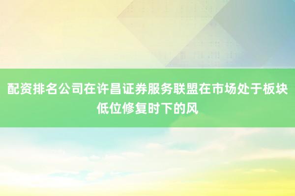配资排名公司在许昌证券服务联盟在市场处于板块低位修复时下的风
