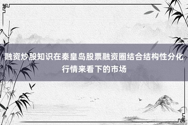 融资炒股知识在秦皇岛股票融资圈结合结构性分化行情来看下的市场