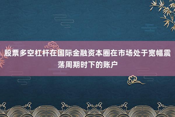 股票多空杠杆在国际金融资本圈在市场处于宽幅震荡周期时下的账户