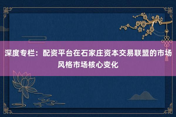 深度专栏：配资平台在石家庄资本交易联盟的市场风格市场核心变化