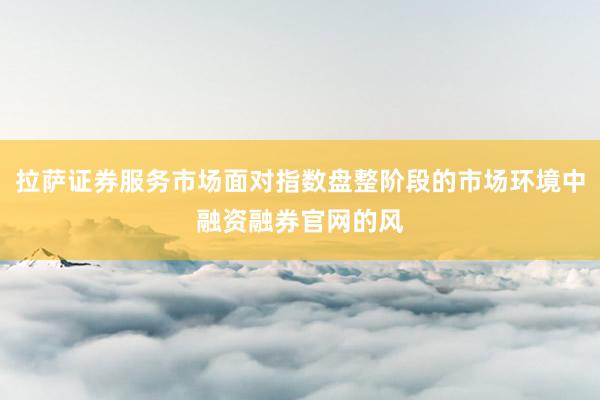 拉萨证券服务市场面对指数盘整阶段的市场环境中融资融券官网的风