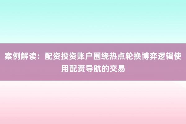 案例解读：配资投资账户围绕热点轮换博弈逻辑使用配资导航的交易