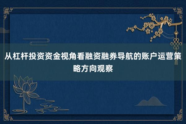 从杠杆投资资金视角看融资融券导航的账户运营策略方向观察