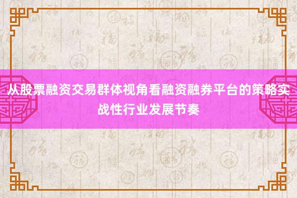 从股票融资交易群体视角看融资融券平台的策略实战性行业发展节奏