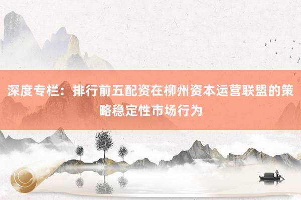 深度专栏：排行前五配资在柳州资本运营联盟的策略稳定性市场行为