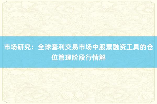 市场研究：全球套利交易市场中股票融资工具的仓位管理阶段行情解