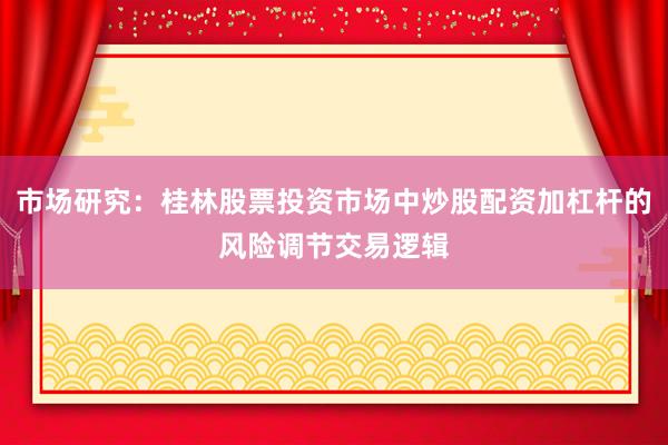 市场研究：桂林股票投资市场中炒股配资加杠杆的风险调节交易逻辑