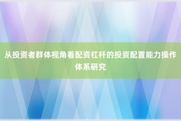 从投资者群体视角看配资杠杆的投资配置能力操作体系研究