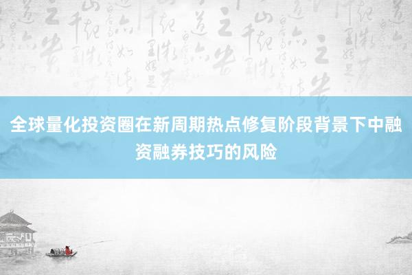 全球量化投资圈在新周期热点修复阶段背景下中融资融券技巧的风险