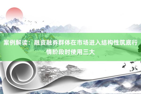 案例解读：融资融券群体在市场进入结构性筑底行情阶段时使用三大