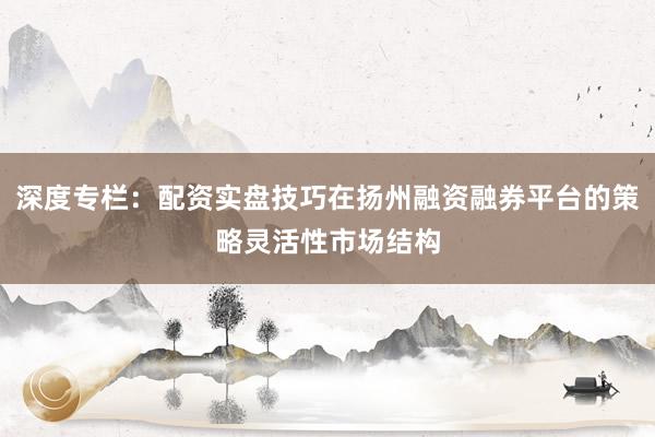 深度专栏：配资实盘技巧在扬州融资融券平台的策略灵活性市场结构