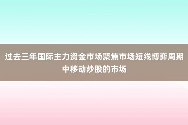 过去三年国际主力资金市场聚焦市场短线博弈周期中移动炒股的市场