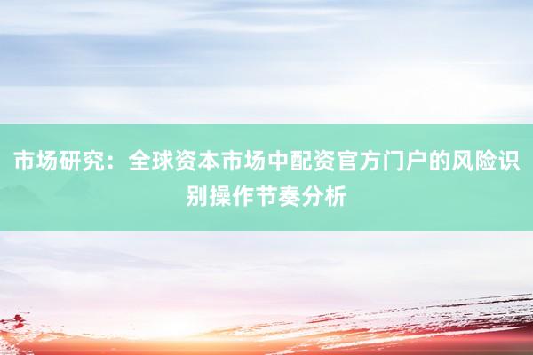 市场研究：全球资本市场中配资官方门户的风险识别操作节奏分析