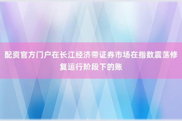配资官方门户在长江经济带证券市场在指数震荡修复运行阶段下的账