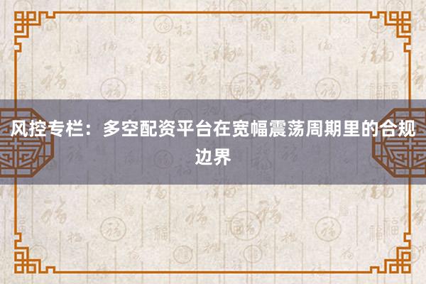 风控专栏：多空配资平台在宽幅震荡周期里的合规边界
