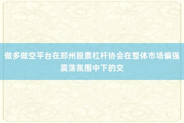 做多做空平台在郑州股票杠杆协会在整体市场偏强震荡氛围中下的交