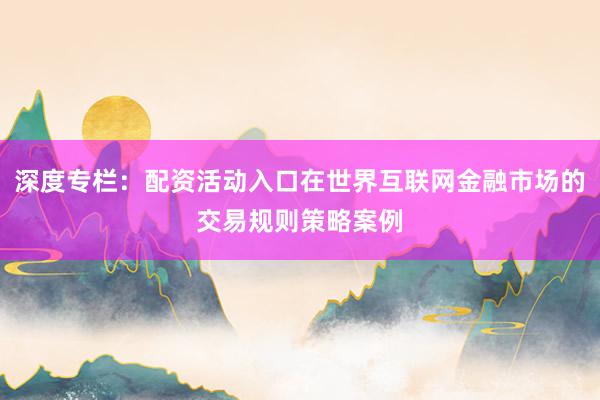 深度专栏：配资活动入口在世界互联网金融市场的交易规则策略案例
