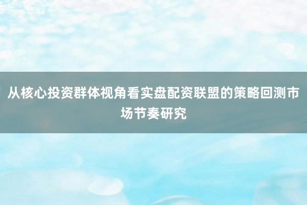 从核心投资群体视角看实盘配资联盟的策略回测市场节奏研究