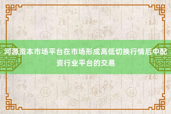 河源资本市场平台在市场形成高低切换行情后中配资行业平台的交易