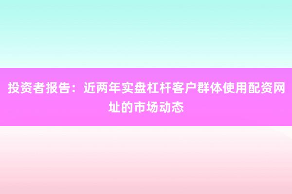 投资者报告：近两年实盘杠杆客户群体使用配资网址的市场动态