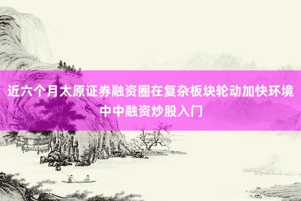 近六个月太原证券融资圈在复杂板块轮动加快环境中中融资炒股入门