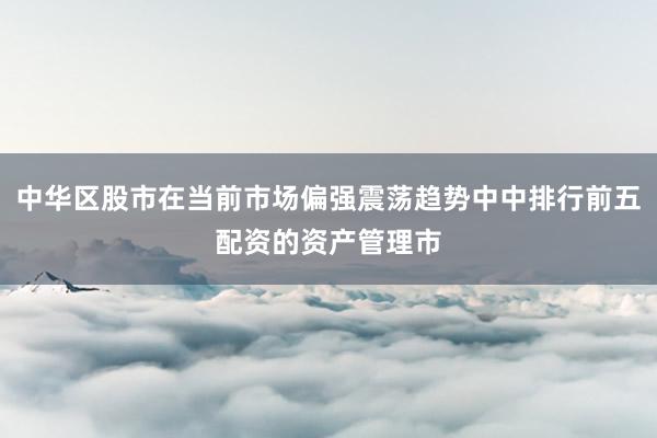 中华区股市在当前市场偏强震荡趋势中中排行前五配资的资产管理市