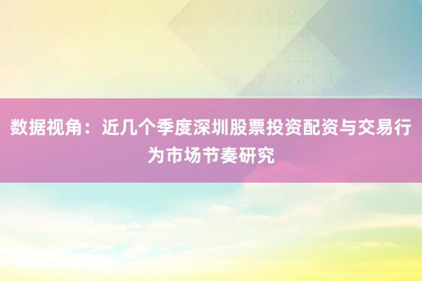 数据视角：近几个季度深圳股票投资配资与交易行为市场节奏研究