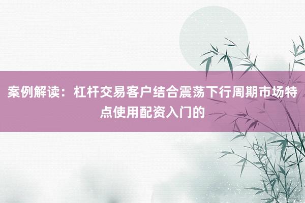 案例解读：杠杆交易客户结合震荡下行周期市场特点使用配资入门的