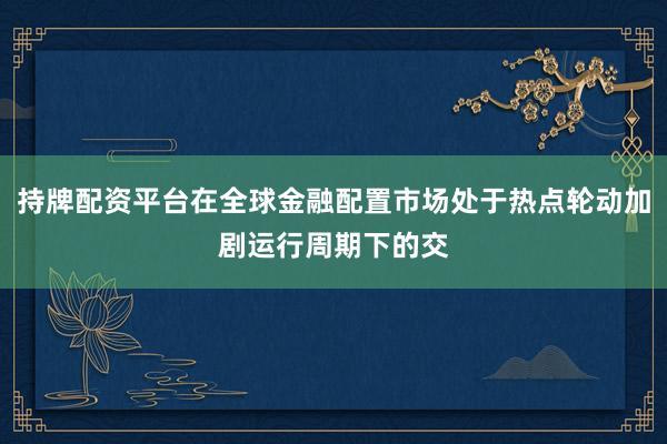 持牌配资平台在全球金融配置市场处于热点轮动加剧运行周期下的交