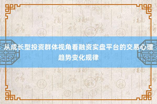 从成长型投资群体视角看融资实盘平台的交易心理趋势变化规律