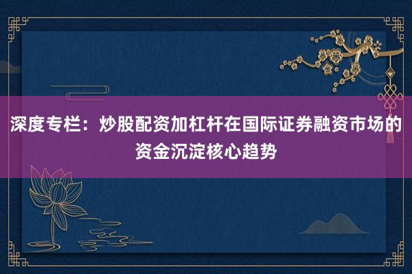 深度专栏：炒股配资加杠杆在国际证券融资市场的资金沉淀核心趋势