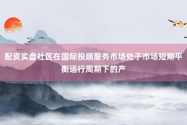 配资实盘社区在国际投顾服务市场处于市场短期平衡运行周期下的产
