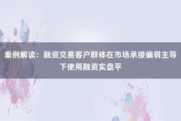 案例解读：融资交易客户群体在市场承接偏弱主导下使用融资实盘平