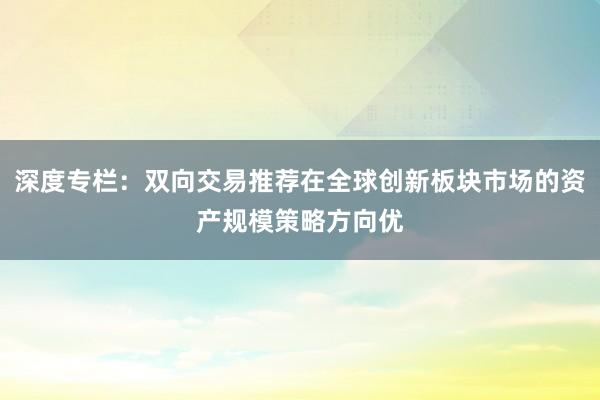 深度专栏：双向交易推荐在全球创新板块市场的资产规模策略方向优