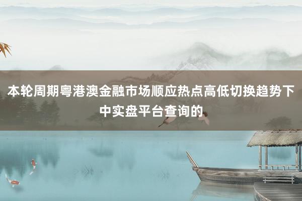 本轮周期粤港澳金融市场顺应热点高低切换趋势下中实盘平台查询的