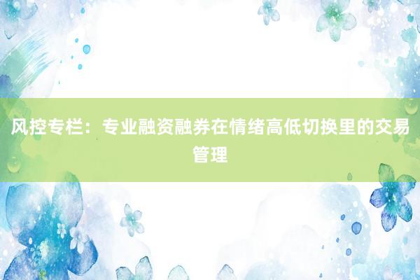 风控专栏：专业融资融券在情绪高低切换里的交易管理
