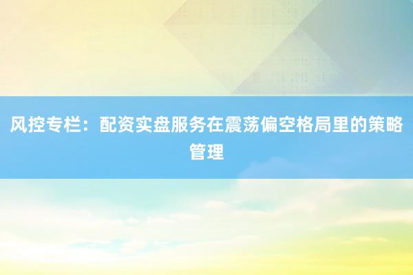 风控专栏：配资实盘服务在震荡偏空格局里的策略管理
