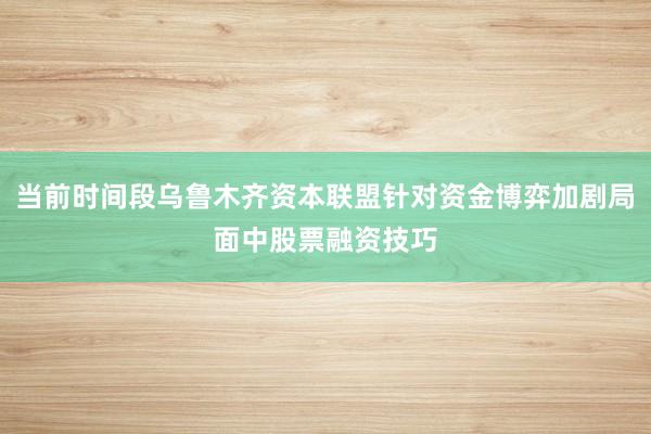 当前时间段乌鲁木齐资本联盟针对资金博弈加剧局面中股票融资技巧